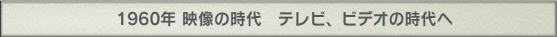 1960年 映像の時代　テレビ、ビデオの時代へ