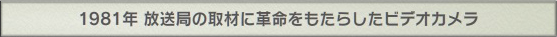 1981年 放送局の取材に革命をもたらしたビデオカメラ