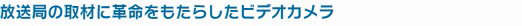 放送局の取材に革命をもたらしたビデオカメラ